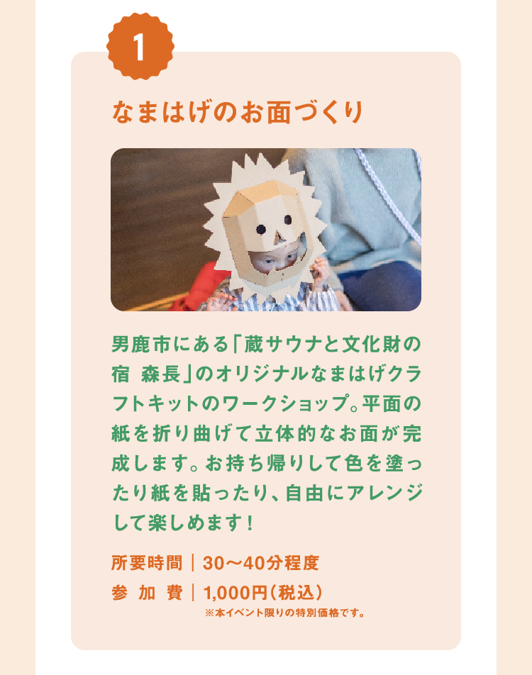 なまはげのお面づくり 男鹿市にある「蔵サウナと文化財の宿 森長」のオリジナルなまはげクラフトキットのワークショップ。平面の紙を折り曲げて立体的なお面が完成します。お持ち帰りして色を塗ったり紙を貼ったり、自由にアレンジして楽しめます! 所要時間|30〜40分程度 参加費|1,000円(税込)