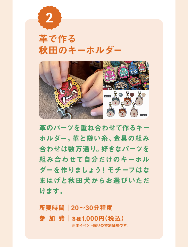 革で作る秋田のキーホルダー 革のパーツを重ね合わせて作るキーホルダー。革と縫い糸、金具の組み合わせは数万通り。好きなパーツを組み合わせて自分だけのキーホルダーを作りましょう!モチーフはなまはげと秋田犬からお選びいただけます。 所要時間|20〜30分程度 参加費|各種1,000円(税込)