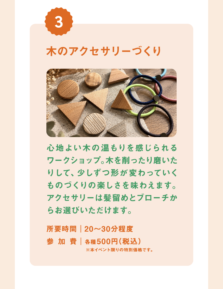 木のアクセサリーづくり 心地よい木の温もりを感じられるワークショップ。木を削ったり磨いたりして、少しずつ形が変わっていくものづくりの楽しさを味わえます。アクセサリーは髪留めとブローチからお選びいただけます。 所要時間|20〜30分程度 参加費|各種500円(税込)