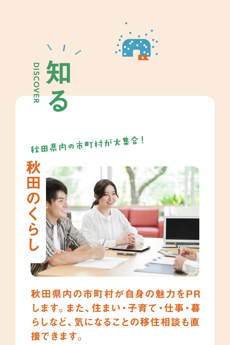 【知る】秋田県内の市町村が大集合!秋田のくらし 秋田県内の市町村が自身の魅力をPRします。また、住まい・子育て・仕事・暮らしなど、気になることの移住相談も直接できます。