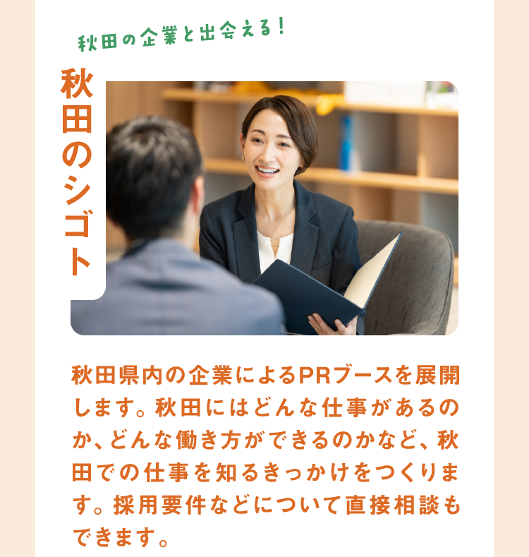 【知る秋田の企業と出会える!秋田のシゴト 秋田県内の企業によるPRブースを展開します。秋田にはどんな仕事があるのか、どんな働き方ができるのかなど、秋田での仕事を知るきっかけをつくります。採用要件などについて直接相談もできます。